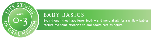 Ages 0 to 3. Baby Basics. Even though they have fewer teeth, and none at all, for a while, babies require the same attention to oral health as adults.